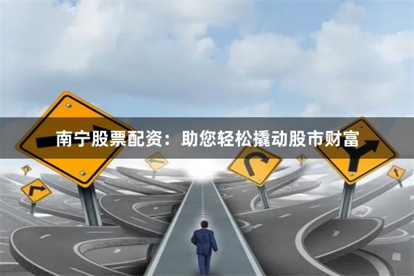 南宁股票配资：助您轻松撬动股市财富