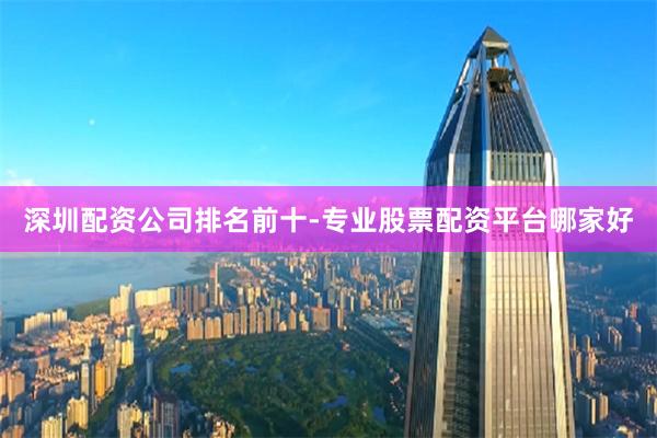 深圳配资公司排名前十-专业股票配资平台哪家好