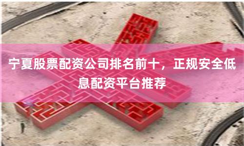 宁夏股票配资公司排名前十，正规安全低息配资平台推荐